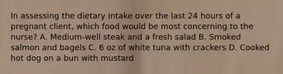 In assessing the dietary intake over the last 24 hours of a pregnant client, which food would be most concerning to the nurse? A. Medium-well steak and a fresh salad B. Smoked salmon and bagels C. 6 oz of white tuna with crackers D. Cooked hot dog on a bun with mustard