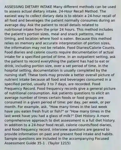 ASSESSING DIETARY INTAKE Many different methods can be used to assess actual dietary intake. 24-Hour Recall Method. The easiest way to collect dietary data is to obtain a 24-hour recall of all food and beverages the patient normally consumes during an average day. Ask the patient to recall details related to nutritional intake from the prior 24 hours. This method includes the patient's portion sizes, meal and snack patterns, meal timing, and location where food is eaten. Because this method relies on memory and accurate interpretation of portion sizes, the information may not be reliable. Food Diaries/Calorie Counts. Food diaries and calorie counts require documentation of actual intake for a specified period of time. In an outpatient setting, ask the patient to record everything the patient has had to eat or drink, including portion size, over a set period of time. In the hospital setting, documentation is usually completed by the nursing staff. These tools may provide a better overall picture of nutrient intake because all food and beverages consumed in a specified period, usually 3 to 7 days, are recorded. Food Frequency Record. Food frequency records give a general picture of nutritional consumption. Ask patients questions to elicit an average number of times certain foods or food groups are consumed in a given period of time: per day, per week, or per month. For example, ask, "How many times in the last week have you eaten fresh fruit or fish?" or "How many times in the last week have you had a glass of milk?" Diet History. A more comprehensive approach to diet assessment is a full diet history. In addition to a 24-hour food recall, calorie counts/food diaries, and food-frequency record, interview questions are geared to provide information on past and present food intake and habits. Sample questions are included in the accompanying Focused Assessment Guide 35-1 . (Taylor 1215)