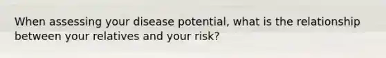 When assessing your disease potential, what is the relationship between your relatives and your risk?