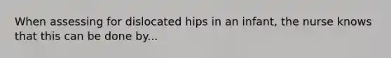 When assessing for dislocated hips in an infant, the nurse knows that this can be done by...