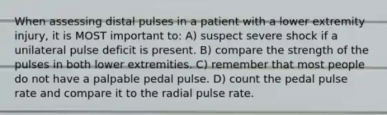 When assessing distal pulses in a patient with a lower extremity injury, it is MOST important to: A) suspect severe shock if a unilateral pulse deficit is present. B) compare the strength of the pulses in both lower extremities. C) remember that most people do not have a palpable pedal pulse. D) count the pedal pulse rate and compare it to the radial pulse rate.