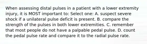 When assessing distal pulses in a patient with a lower extremity injury, it is MOST important to: Select one: A. suspect severe shock if a unilateral pulse deficit is present. B. compare the strength of the pulses in both lower extremities. C. remember that most people do not have a palpable pedal pulse. D. count the pedal pulse rate and compare it to the radial pulse rate.