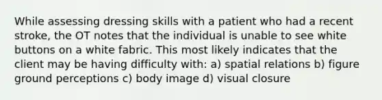 While assessing dressing skills with a patient who had a recent stroke, the OT notes that the individual is unable to see white buttons on a white fabric. This most likely indicates that the client may be having difficulty with: a) spatial relations b) figure ground perceptions c) body image d) visual closure