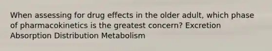 When assessing for drug effects in the older adult, which phase of pharmacokinetics is the greatest concern? Excretion Absorption Distribution Metabolism