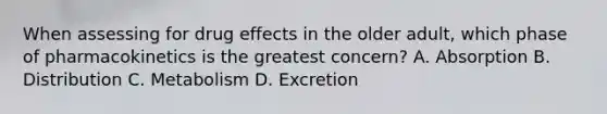 When assessing for drug effects in the older adult, which phase of pharmacokinetics is the greatest concern? A. Absorption B. Distribution C. Metabolism D. Excretion