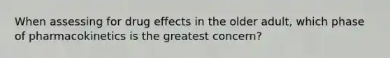 When assessing for drug effects in the older adult, which phase of pharmacokinetics is the greatest concern?