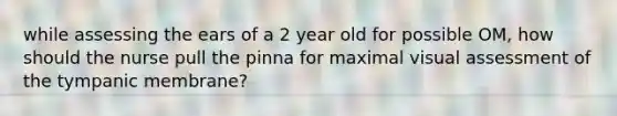 while assessing the ears of a 2 year old for possible OM, how should the nurse pull the pinna for maximal visual assessment of the tympanic membrane?