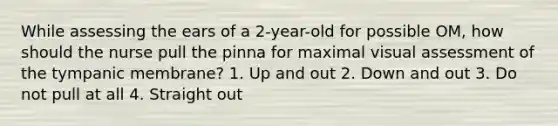 While assessing the ears of a 2-year-old for possible OM, how should the nurse pull the pinna for maximal visual assessment of the tympanic membrane? 1. Up and out 2. Down and out 3. Do not pull at all 4. Straight out