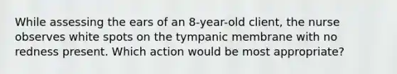 While assessing the ears of an 8-year-old client, the nurse observes white spots on the tympanic membrane with no redness present. Which action would be most appropriate?