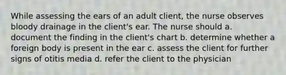 While assessing the ears of an adult client, the nurse observes bloody drainage in the client's ear. The nurse should a. document the finding in the client's chart b. determine whether a foreign body is present in the ear c. assess the client for further signs of otitis media d. refer the client to the physician