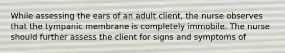 While assessing the ears of an adult client, the nurse observes that the tympanic membrane is completely immobile. The nurse should further assess the client for signs and symptoms of