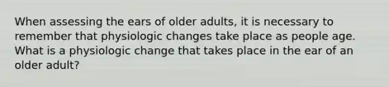 When assessing the ears of older adults, it is necessary to remember that physiologic changes take place as people age. What is a physiologic change that takes place in the ear of an older adult?