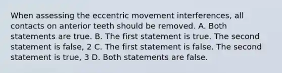 When assessing the eccentric movement interferences, all contacts on anterior teeth should be removed. A. Both statements are true. B. The first statement is true. The second statement is false, 2 C. The first statement is false. The second statement is true, 3 D. Both statements are false.