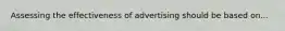 Assessing the effectiveness of advertising should be based on...