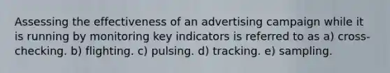 Assessing the effectiveness of an advertising campaign while it is running by monitoring key indicators is referred to as a) cross-checking. b) flighting. c) pulsing. d) tracking. e) sampling.