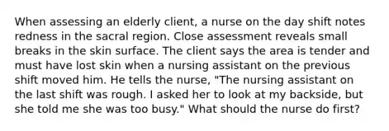 When assessing an elderly client, a nurse on the day shift notes redness in the sacral region. Close assessment reveals small breaks in the skin surface. The client says the area is tender and must have lost skin when a nursing assistant on the previous shift moved him. He tells the nurse, "The nursing assistant on the last shift was rough. I asked her to look at my backside, but she told me she was too busy." What should the nurse do first?