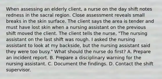 When assessing an elderly client, a nurse on the day shift notes redness in the sacral region. Close assessment reveals small breaks in the skin surface. The client says the area is tender and must have lost skin when a nursing assistant on the previous shift moved the client. The client tells the nurse, "The nursing assistant on the last shift was rough. I asked the nursing assistant to look at my backside, but the nursing assistant said they were too busy." What should the nurse do first? A. Prepare an incident report. B. Prepare a disciplinary warning for the nursing assistant. C. Document the findings. D. Contact the shift supervisor.