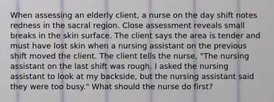 When assessing an elderly client, a nurse on the day shift notes redness in the sacral region. Close assessment reveals small breaks in the skin surface. The client says the area is tender and must have lost skin when a nursing assistant on the previous shift moved the client. The client tells the nurse, "The nursing assistant on the last shift was rough. I asked the nursing assistant to look at my backside, but the nursing assistant said they were too busy." What should the nurse do first?