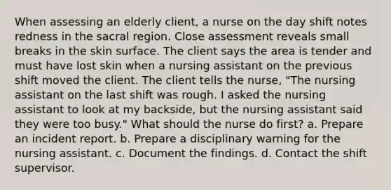 When assessing an elderly client, a nurse on the day shift notes redness in the sacral region. Close assessment reveals small breaks in the skin surface. The client says the area is tender and must have lost skin when a nursing assistant on the previous shift moved the client. The client tells the nurse, "The nursing assistant on the last shift was rough. I asked the nursing assistant to look at my backside, but the nursing assistant said they were too busy." What should the nurse do first? a. Prepare an incident report. b. Prepare a disciplinary warning for the nursing assistant. c. Document the findings. d. Contact the shift supervisor.