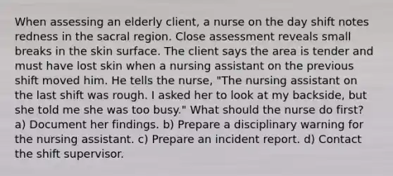 When assessing an elderly client, a nurse on the day shift notes redness in the sacral region. Close assessment reveals small breaks in the skin surface. The client says the area is tender and must have lost skin when a nursing assistant on the previous shift moved him. He tells the nurse, "The nursing assistant on the last shift was rough. I asked her to look at my backside, but she told me she was too busy." What should the nurse do first? a) Document her findings. b) Prepare a disciplinary warning for the nursing assistant. c) Prepare an incident report. d) Contact the shift supervisor.