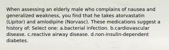 When assessing an elderly male who complains of nausea and generalized weakness, you find that he takes atorvastatin (Lipitor) and amlodipine (Norvasc). These medications suggest a history of: Select one: a.bacterial infection. b.cardiovascular disease. c.reactive airway disease. d.non-insulin-dependent diabetes.