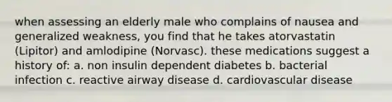 when assessing an elderly male who complains of nausea and generalized weakness, you find that he takes atorvastatin (Lipitor) and amlodipine (Norvasc). these medications suggest a history of: a. non insulin dependent diabetes b. bacterial infection c. reactive airway disease d. cardiovascular disease