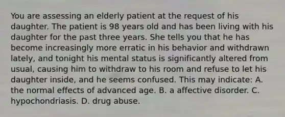 You are assessing an elderly patient at the request of his daughter. The patient is 98 years old and has been living with his daughter for the past three years. She tells you that he has become increasingly more erratic in his behavior and withdrawn​ lately, and tonight his mental status is significantly altered from​ usual, causing him to withdraw to his room and refuse to let his daughter​ inside, and he seems confused. This may​ indicate: A. the normal effects of advanced age. B. a affective disorder. C. hypochondriasis. D. drug abuse.