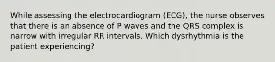 While assessing the electrocardiogram (ECG), the nurse observes that there is an absence of P waves and the QRS complex is narrow with irregular RR intervals. Which dysrhythmia is the patient experiencing?