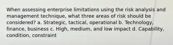 When assessing enterprise limitations using the risk analysis and management technique, what three areas of risk should be considered? a. Strategic, tactical, operational b. Technology, finance, business c. High, medium, and low impact d. Capability, condition, constraint