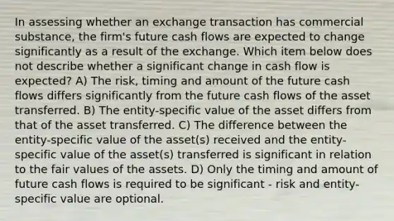 In assessing whether an exchange transaction has commercial substance, the firm's future cash flows are expected to change significantly as a result of the exchange. Which item below does not describe whether a significant change in cash flow is expected? A) The risk, timing and amount of the future cash flows differs significantly from the future cash flows of the asset transferred. B) The entity-specific value of the asset differs from that of the asset transferred. C) The difference between the entity-specific value of the asset(s) received and the entity-specific value of the asset(s) transferred is significant in relation to the fair values of the assets. D) Only the timing and amount of future cash flows is required to be significant - risk and entity-specific value are optional.