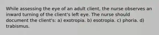 While assessing the eye of an adult client, the nurse observes an inward turning of the client's left eye. The nurse should document the client's: a) exotropia. b) esotropia. c) phoria. d) trabismus.