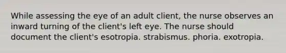 While assessing the eye of an adult client, the nurse observes an inward turning of the client's left eye. The nurse should document the client's esotropia. strabismus. phoria. exotropia.