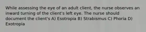 While assessing the eye of an adult client, the nurse observes an inward turning of the client's left eye. The nurse should document the client's A) Esotropia B) Strabismus C) Phoria D) Exotropia