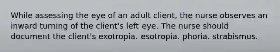 While assessing the eye of an adult client, the nurse observes an inward turning of the client's left eye. The nurse should document the client's exotropia. esotropia. phoria. strabismus.