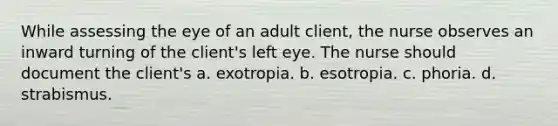 While assessing the eye of an adult client, the nurse observes an inward turning of the client's left eye. The nurse should document the client's a. exotropia. b. esotropia. c. phoria. d. strabismus.