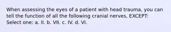 When assessing the eyes of a patient with head trauma, you can tell the function of all the following cranial nerves, EXCEPT: Select one: a. II. b. VII. c. IV. d. VI.