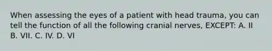 When assessing the eyes of a patient with head trauma, you can tell the function of all the following cranial nerves, EXCEPT: A. II B. VII. C. IV. D. VI