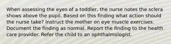 When assessing the eyes of a toddler, the nurse notes the sclera shows above the pupil. Based on this finding what action should the nurse take? Instruct the mother on eye muscle exercises. Document the finding as normal. Report the finding to the health care provider. Refer the child to an ophthalmologist.