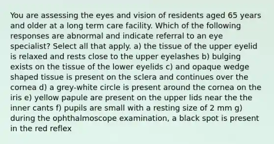 You are assessing the eyes and vision of residents aged 65 years and older at a long term care facility. Which of the following responses are abnormal and indicate referral to an eye specialist? Select all that apply. a) the tissue of the upper eyelid is relaxed and rests close to the upper eyelashes b) bulging exists on the tissue of the lower eyelids c) and opaque wedge shaped tissue is present on the sclera and continues over the cornea d) a grey-white circle is present around the cornea on the iris e) yellow papule are present on the upper lids near the the inner cants f) pupils are small with a resting size of 2 mm g) during the ophthalmoscope examination, a black spot is present in the red reflex