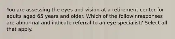 You are assessing the eyes and vision at a retirement center for adults aged 65 years and older. Which of the followinresponses are abnormal and indicate referral to an eye specialist? Select all that apply.