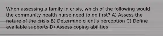 When assessing a family in crisis, which of the following would the community health nurse need to do first? A) Assess the nature of the crisis B) Determine client's perception C) Define available supports D) Assess coping abilities