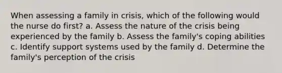 When assessing a family in crisis, which of the following would the nurse do first? a. Assess the nature of the crisis being experienced by the family b. Assess the family's coping abilities c. Identify support systems used by the family d. Determine the family's perception of the crisis