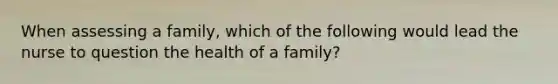 When assessing a family, which of the following would lead the nurse to question the health of a family?