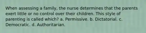 When assessing a family, the nurse determines that the parents exert little or no control over their children. This style of parenting is called which? a. Permissive. b. Dictatorial. c. Democratic. d. Authoritarian.