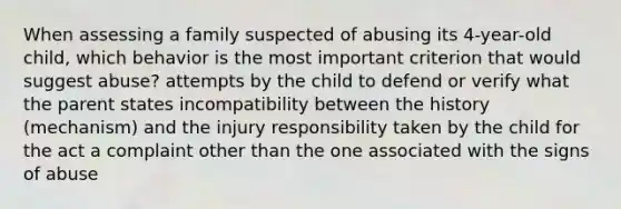 When assessing a family suspected of abusing its 4-year-old child, which behavior is the most important criterion that would suggest abuse? attempts by the child to defend or verify what the parent states incompatibility between the history (mechanism) and the injury responsibility taken by the child for the act a complaint other than the one associated with the signs of abuse