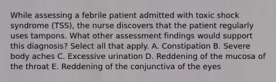 While assessing a febrile patient admitted with toxic shock syndrome (TSS), the nurse discovers that the patient regularly uses tampons. What other assessment findings would support this diagnosis? Select all that apply. A. Constipation B. Severe body aches C. Excessive urination D. Reddening of the mucosa of the throat E. Reddening of the conjunctiva of the eyes