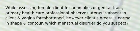 While assessing female client for anomalies of genital tract, primary health care professional observes uterus is absent in client & vagina foreshortened, however client's breast is normal in shape & contour, which menstrual disorder do you suspect?