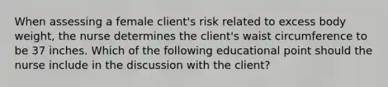 When assessing a female client's risk related to excess body weight, the nurse determines the client's waist circumference to be 37 inches. Which of the following educational point should the nurse include in the discussion with the client?