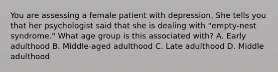 You are assessing a female patient with depression. She tells you that her psychologist said that she is dealing with​ "empty-nest syndrome." What age group is this associated​ with? A. Early adulthood B. Middle-aged adulthood C. Late adulthood D. Middle adulthood