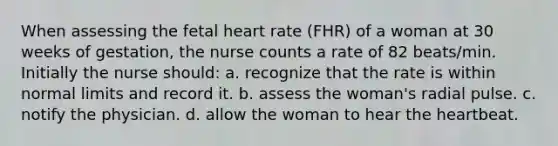 When assessing the fetal heart rate (FHR) of a woman at 30 weeks of gestation, the nurse counts a rate of 82 beats/min. Initially the nurse should: a. recognize that the rate is within normal limits and record it. b. assess the woman's radial pulse. c. notify the physician. d. allow the woman to hear the heartbeat.